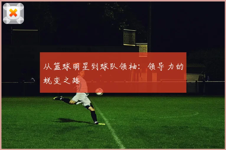 从篮球明星到球队领袖：领导力的蜕变之路