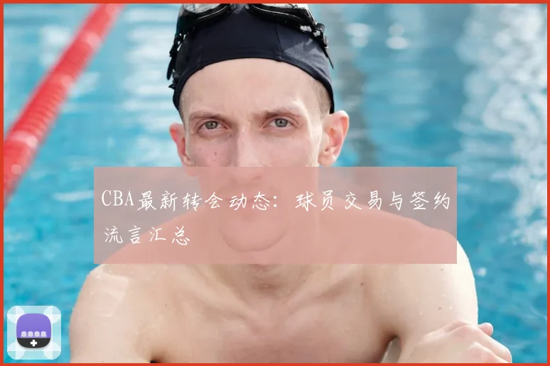 CBA最新转会动态:球员交易与签约流言汇总