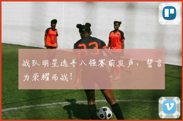战队明星选手八强赛前发声，誓言为荣耀而战！