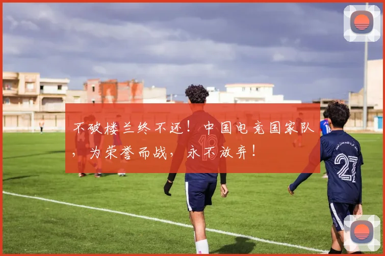 不破楼兰终不还！中国电竞国家队，为荣誉而战，永不放弃！