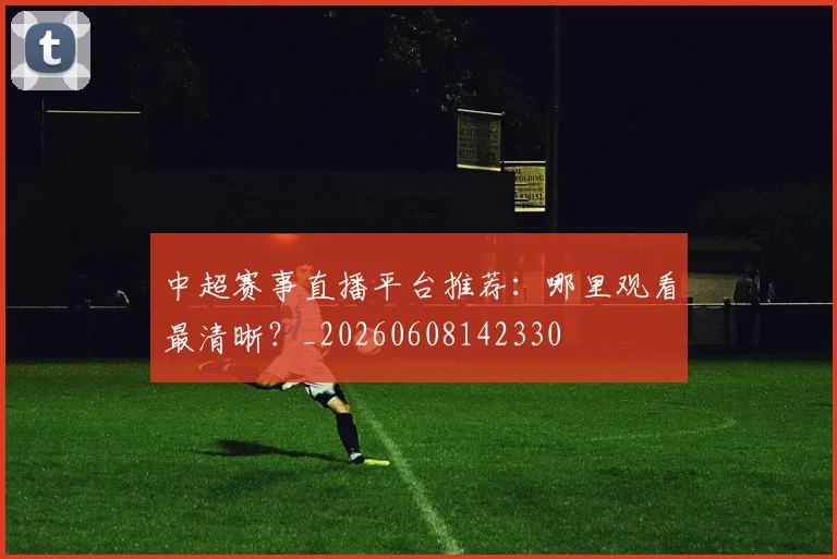 中超赛事直播平台推荐:哪里观看最清晰?_20260608142330