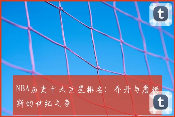 NBA历史十大巨星排名：乔丹与詹姆斯的世纪之争