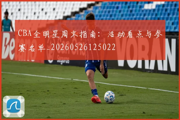 CBA全明星周末指南:活动看点与参赛名单_20260526125022