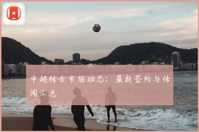 中超转会市场动态：最新签约与传闻汇总