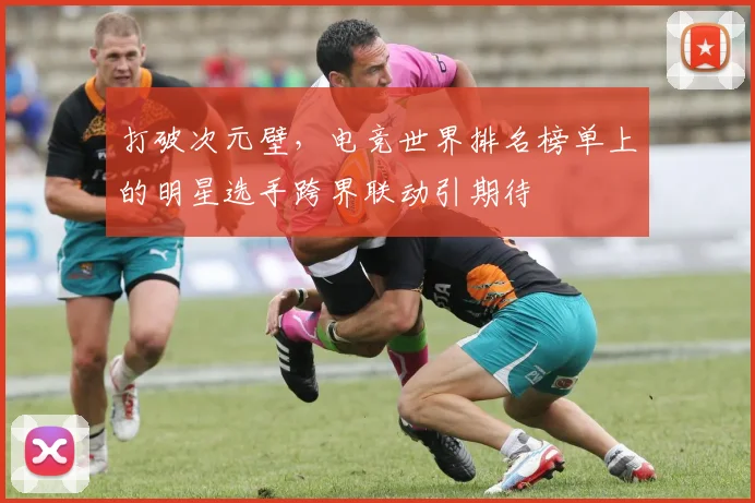 打破次元壁，电竞世界排名榜单上的明星选手跨界联动引期待
