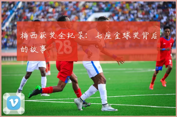 梅西获奖全纪录：七座金球奖背后的故事