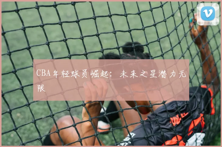 CBA年轻球员崛起：未来之星潜力无限