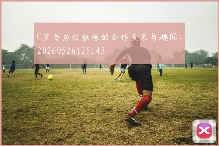 C罗与历任教练的合作关系与趣闻_20260526125143
