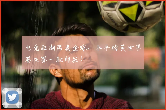 电竞狂潮席卷全球，和平精英世界赛决赛一触即发！