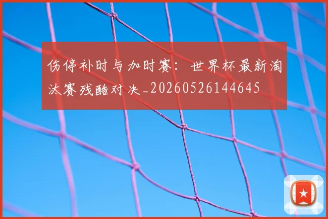 伤停补时与加时赛:世界杯最新淘汰赛残酷对决_20260526144645