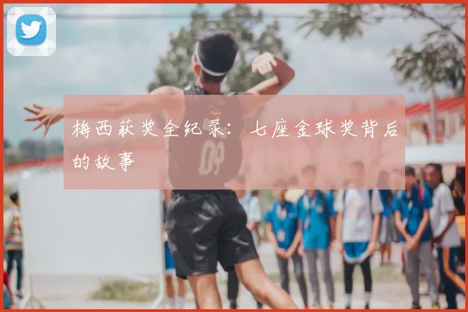 梅西获奖全纪录：七座金球奖背后的故事