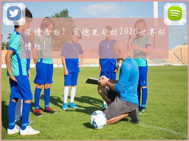 深情告白！莫德里奇的2026世界杯情结！